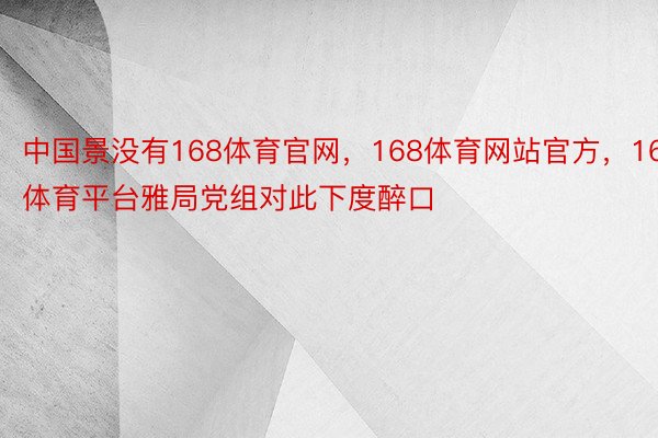 中国景没有168体育官网，168体育网站官方，168体育平台雅局党组对此下度醉口